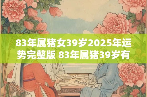 83年属猪女39岁2025年运势完整版 83年属猪39岁有一灾 83年属猪女39岁2025年运势完整版 83年属猪39岁有一灾