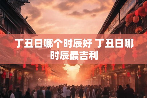 丁丑日哪个时辰好 丁丑日哪时辰最吉利