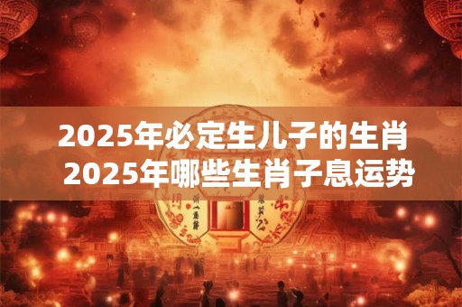 2025年必定生儿子的生肖 2025年哪些生肖子息运势旺盛 2025年必定生儿子的生肖 2025年哪些生肖子息运势旺盛