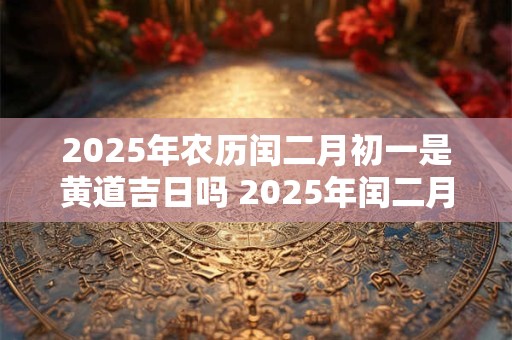 2025年农历闰二月初一是黄道吉日吗 2025年闰二月初一黄道吉日吗 2025年农历闰二月初一是黄道吉日吗 2025年闰二月初一黄道吉日吗
