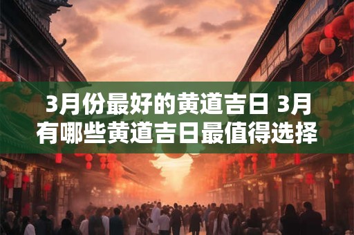 3月份最好的黄道吉日 3月有哪些黄道吉日最值得选择 3月份最好的黄道吉日 3月有哪些黄道吉日最值得选择