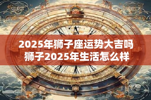 2025年狮子座运势大吉吗 狮子2025年生活怎么样