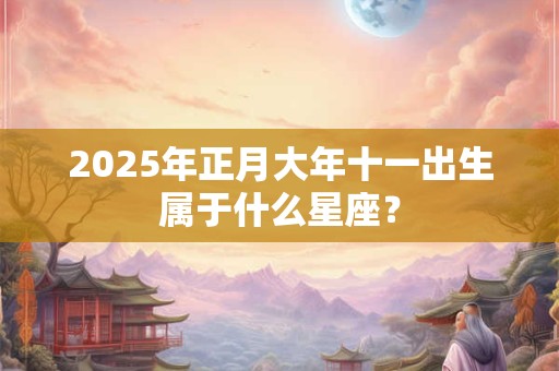 2025年正月大年十一出生属于什么星座？