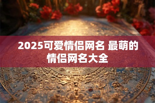 2025可爱情侣网名 最萌的情侣网名大全 2025可爱情侣网名 最萌的情侣网名大全