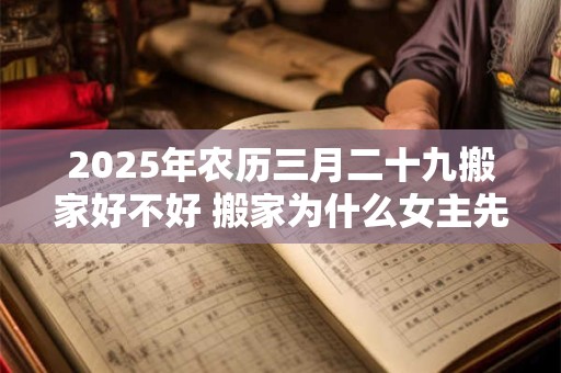 2025年农历三月二十九搬家好不好 搬家为什么女主先进门 2025年农历三月二十九搬家好不好 搬家为什么女主先进门