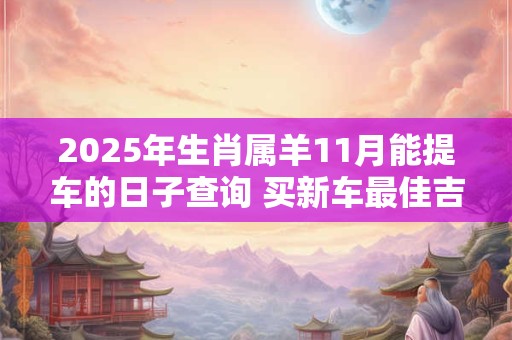 2025年生肖属羊11月能提车的日子查询 买新车最佳吉日
