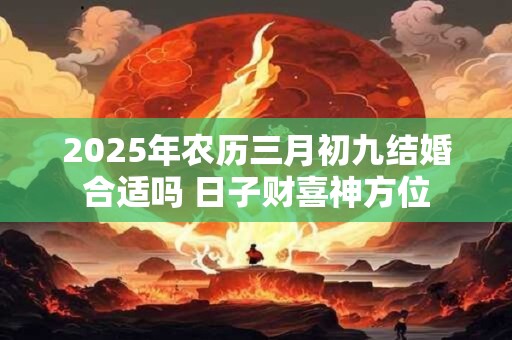 2025年农历三月初九结婚合适吗 日子财喜神方位