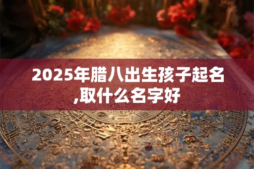 2025年腊八出生孩子起名,取什么名字好 2025年腊八出生孩子起名,取什么名字好