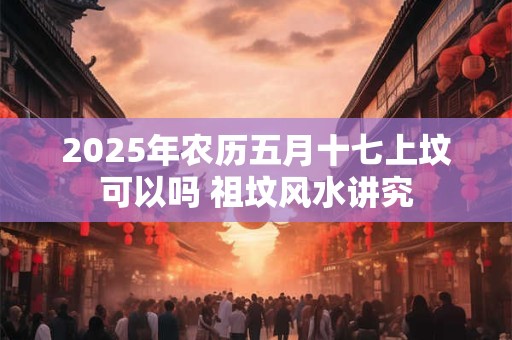 2025年农历五月十七上坟可以吗 祖坟风水讲究
