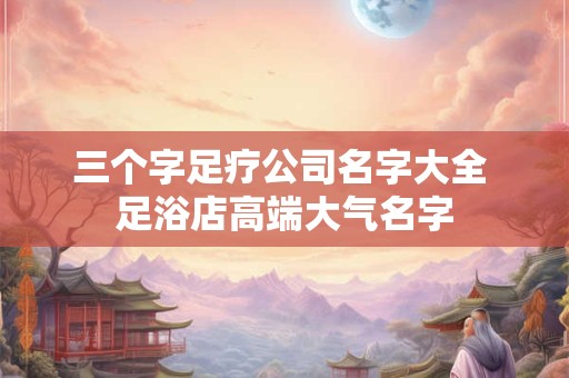 三个字足疗公司名字大全 足浴店高端大气名字