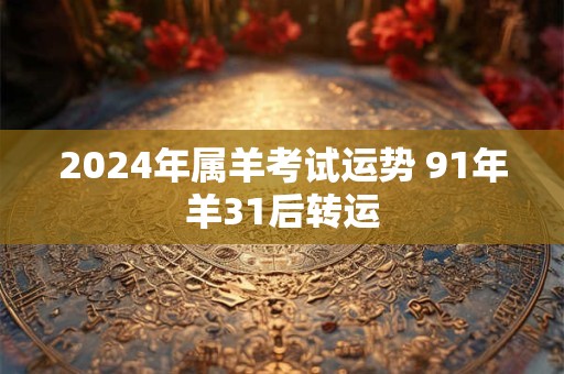 2024年属羊考试运势 91年羊31后转运