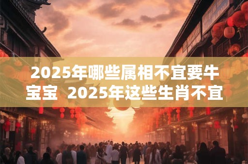 2025年哪些属相不宜要牛宝宝  2025年这些生肖不宜生子