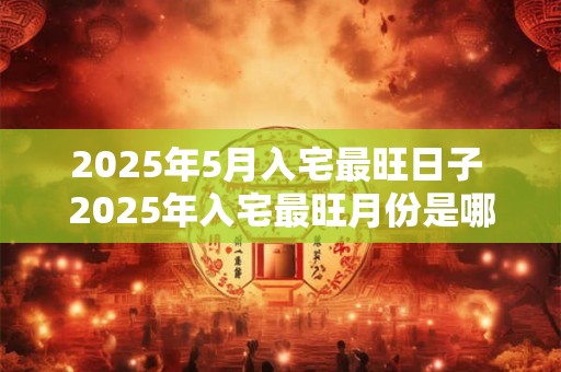 2025年5月入宅最旺日子 2025年入宅最旺月份是哪个