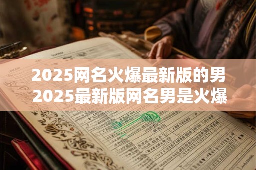 2025网名火爆最新版的男 2025最新版网名男是火爆之人吗 2025网名火爆最新版的男 2025最新版网名男是火爆之人吗