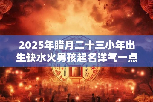 2025年腊月二十三小年出生缺水火男孩起名洋气一点 取名最佳字