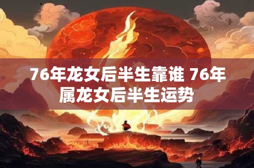 76年龙女后半生靠谁 76年属龙女后半生运势