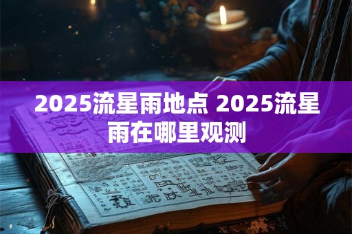 2025流星雨地点 2025流星雨在哪里观测 2025流星雨地点 2025流星雨在哪里观测