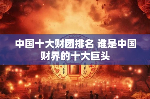中国十大财团排名 谁是中国财界的十大巨头