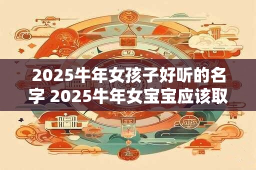 2025牛年女孩子好听的名字 2025牛年女宝宝应该取什么好听的名字