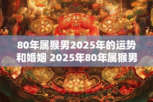 80年属猴男2025年的运势和婚姻 2025年80年属猴男的运势和婚姻如何 80年属猴男2025年的运势和婚姻 2025年80年属猴男的运势和婚姻如何