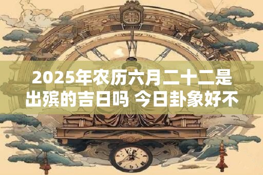 2025年农历六月二十二是出殡的吉日吗 今日卦象好不好
