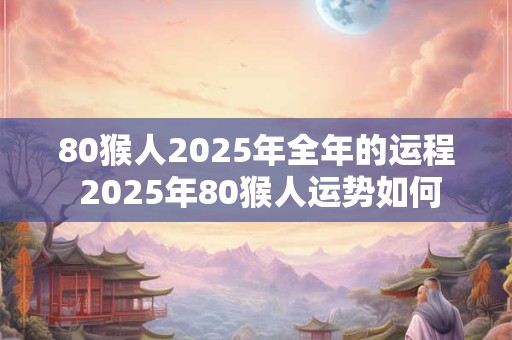 80猴人2025年全年的运程 2025年80猴人运势如何 80猴人2025年全年的运程 2025年80猴人运势如何