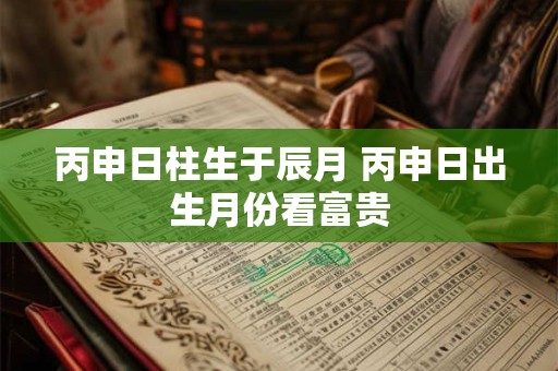 丙申日柱生于辰月 丙申日出生月份看富贵