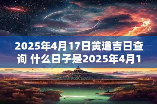 2025年4月17日黄道吉日查询 什么日子是2025年4月17日的黄道吉日