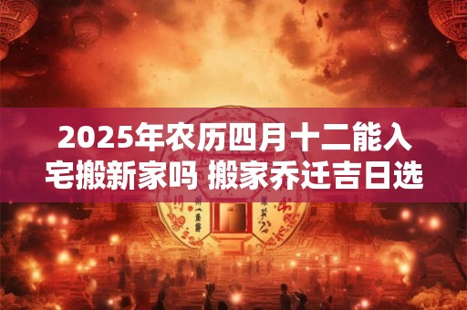2025年农历四月十二能入宅搬新家吗 搬家乔迁吉日选择
