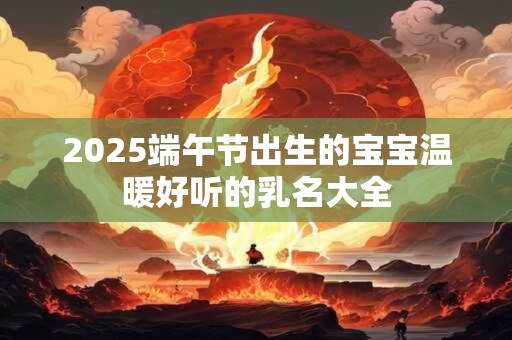2025端午节出生的宝宝温暖好听的乳名大全