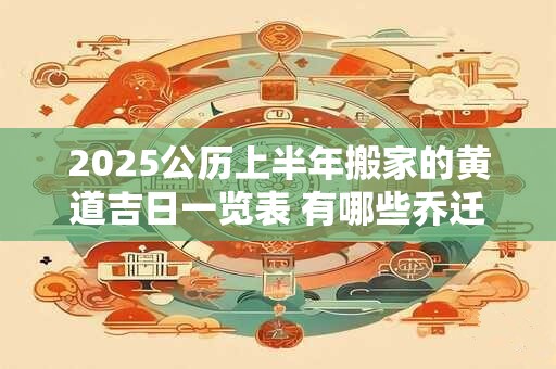 2025公历上半年搬家的黄道吉日一览表 有哪些乔迁入宅的吉日 2025