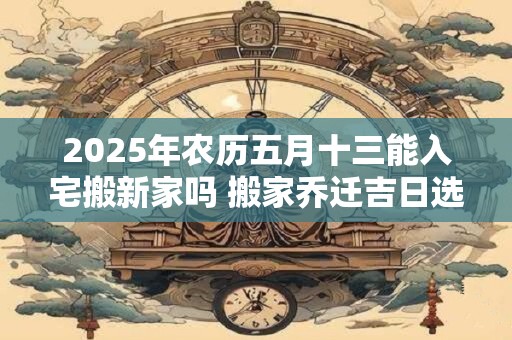 2025年农历五月十三能入宅搬新家吗 搬家乔迁吉日选择