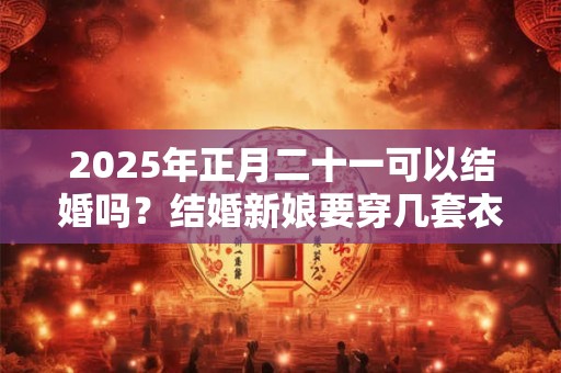 2025年正月二十一可以结婚吗？结婚新娘要穿几套衣服？