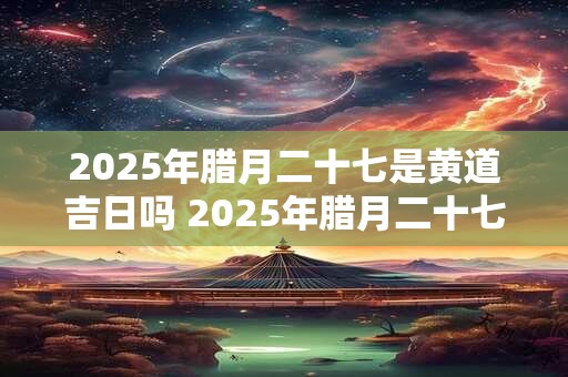 2025年腊月二十七是黄道吉日吗 2025年腊月二十七时辰吉凶