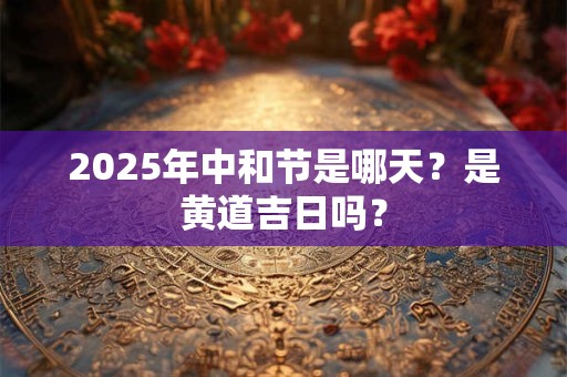 2025年中和节是哪天?是黄道吉日吗? 2025年中和节是哪天?是黄道吉日吗?