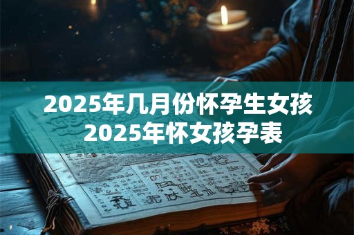 2025年几月份怀孕生女孩  2025年怀女孩孕表