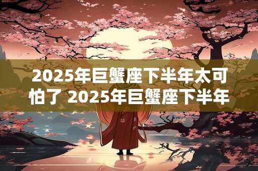 2025年巨蟹座下半年太可怕了 2025年巨蟹座下半年运势如何 2025年巨蟹座下半年太可怕了 2025年巨蟹座下半年运势如何