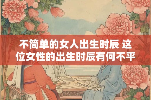 不简单的女人出生时辰 这位女性的出生时辰有何不平凡之处