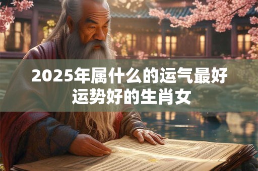 2025年属什么的运气最好 运势好的生肖女