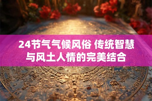 24节气气候风俗 传统智慧与风土人情的完美结合 24节气气候风俗 传统智慧与风土人情的完美结合