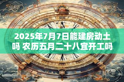 2025年7月7日能建房动土吗 农历五月二十八宜开工吗