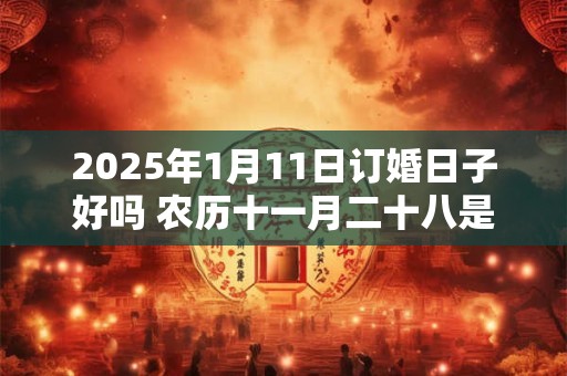 2025年1月11日订婚日子好吗 农历十一月二十八是吉日吗