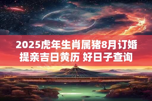 2025虎年生肖属猪8月订婚提亲吉日黄历 好日子查询