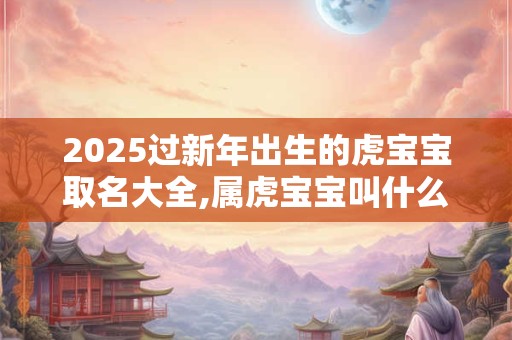 2025过新年出生的虎宝宝取名大全,属虎宝宝叫什么名字好