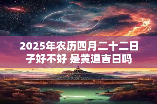 2025年农历四月二十二日子好不好 是黄道吉日吗 2025年农历四月二十二日子好不好 是黄道吉日吗