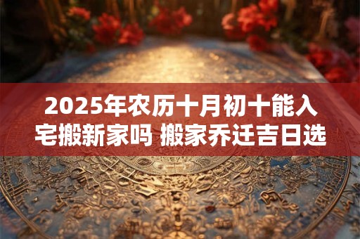 2025年农历十月初十能入宅搬新家吗 搬家乔迁吉日选择