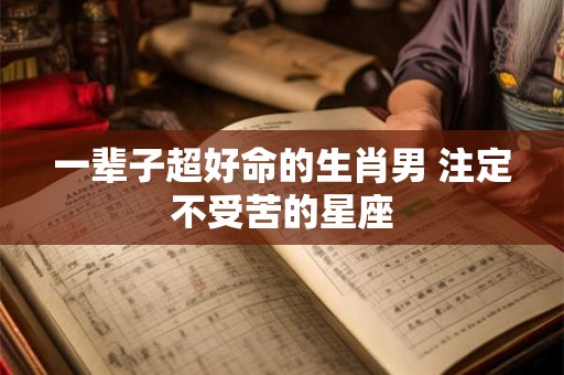 一辈子超好命的生肖男 注定不受苦的星座
