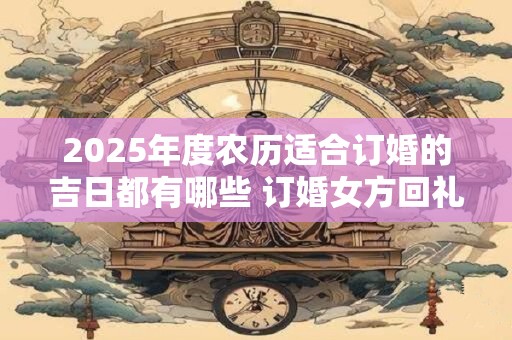 2025年度农历适合订婚的吉日都有哪些 订婚女方回礼准备啥
