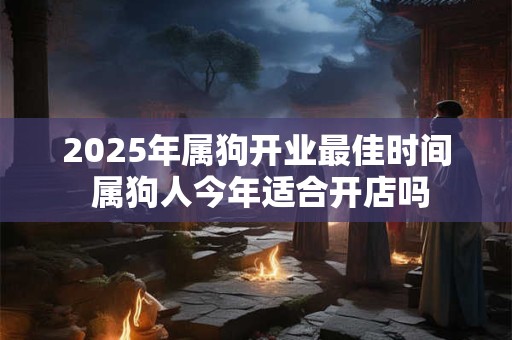 2025年属狗开业最佳时间 属狗人今年适合开店吗 2025年属狗开业最佳时间 属狗人今年适合开店吗