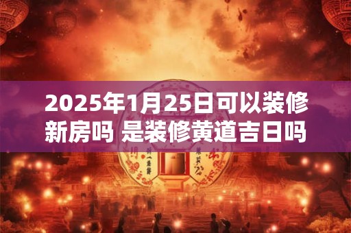 2025年1月25日可以装修新房吗 是装修黄道吉日吗